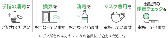 手指の消毒にご協力ください。換気をおこなっています。消毒をおこなっています。マスク着用を実施しています。出勤時の体温チェックを実施しています。※ご来所される方もマスクの着用にご協力ください。